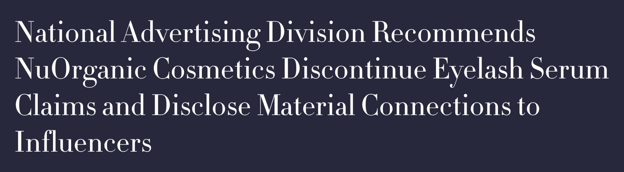 Headline: National Advertising Division recommends a cosmetics brand discontinue claims and disclose material connections to influencers